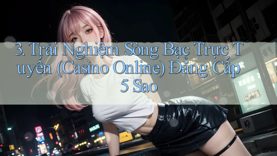 3. Trải Nghiệm Sòng Bạc Trực Tuyến (Casino Online) Đẳng Cấp 5 Sao 3. Trải Nghiệm Sòng Bạc Trực Tuyến (Casino Online) Đẳng Cấp 5 Sao