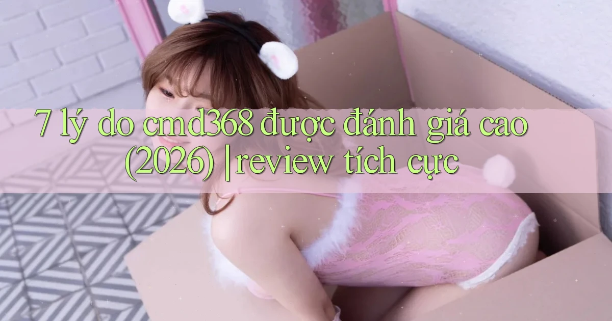 7 lý do cmd368 được đánh giá cao (2026) review tích cực