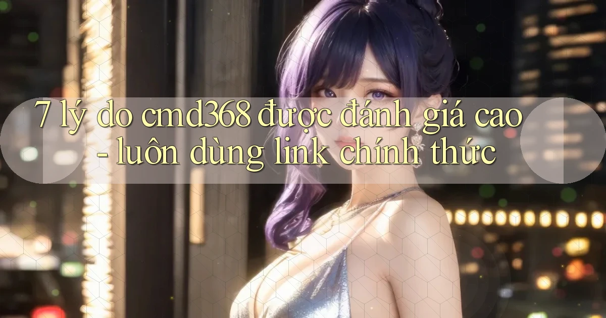7 lý do cmd368 được đánh giá cao   luôn dùng link chính thức