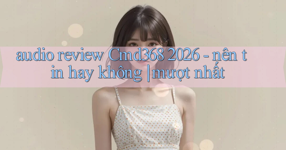 audio review Cmd368 2026   nên tin hay không mượt nhất