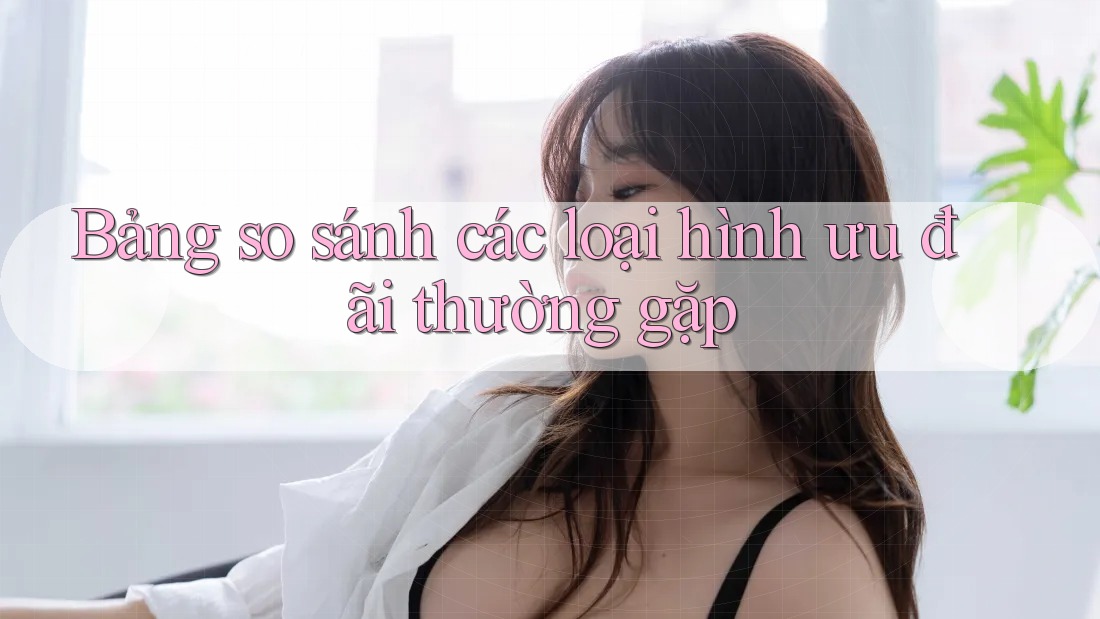 Bảng so sánh các loại hình ưu đãi thường gặp