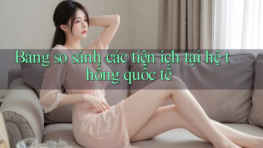 Bảng so sánh các tiện ích tại hệ thống quốc tế