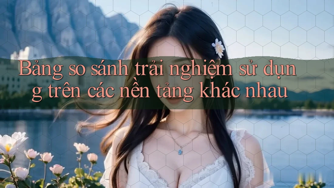 Bảng so sánh trải nghiệm sử dụng trên các nền tảng khác nhau