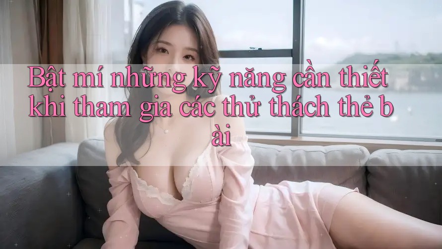 Bật mí những kỹ năng cần thiết khi tham gia các thử thách thẻ bài