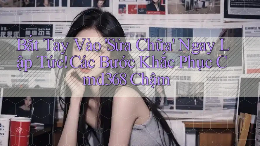 Bắt Tay Vào 'Sửa Chữa' Ngay Lập Tức! Các Bước Khắc Phục Cmd368 Chậm