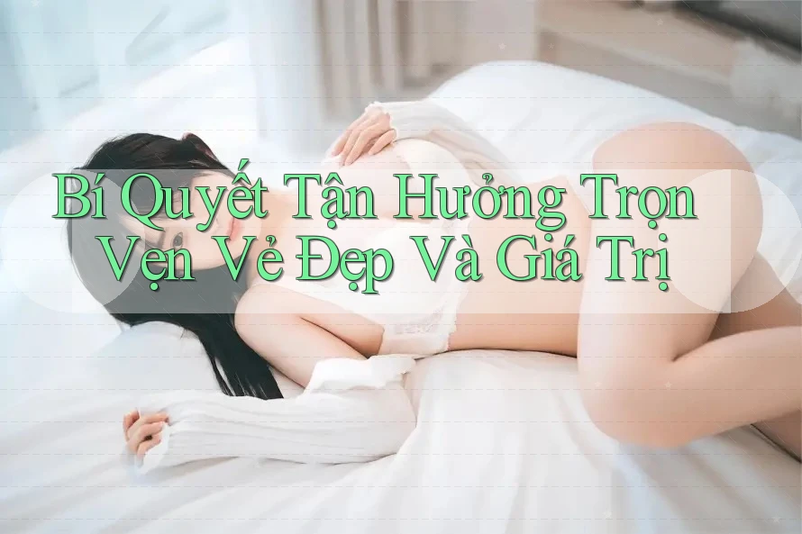 Bí Quyết Tận Hưởng Trọn Vẹn Vẻ Đẹp Và Giá Trị