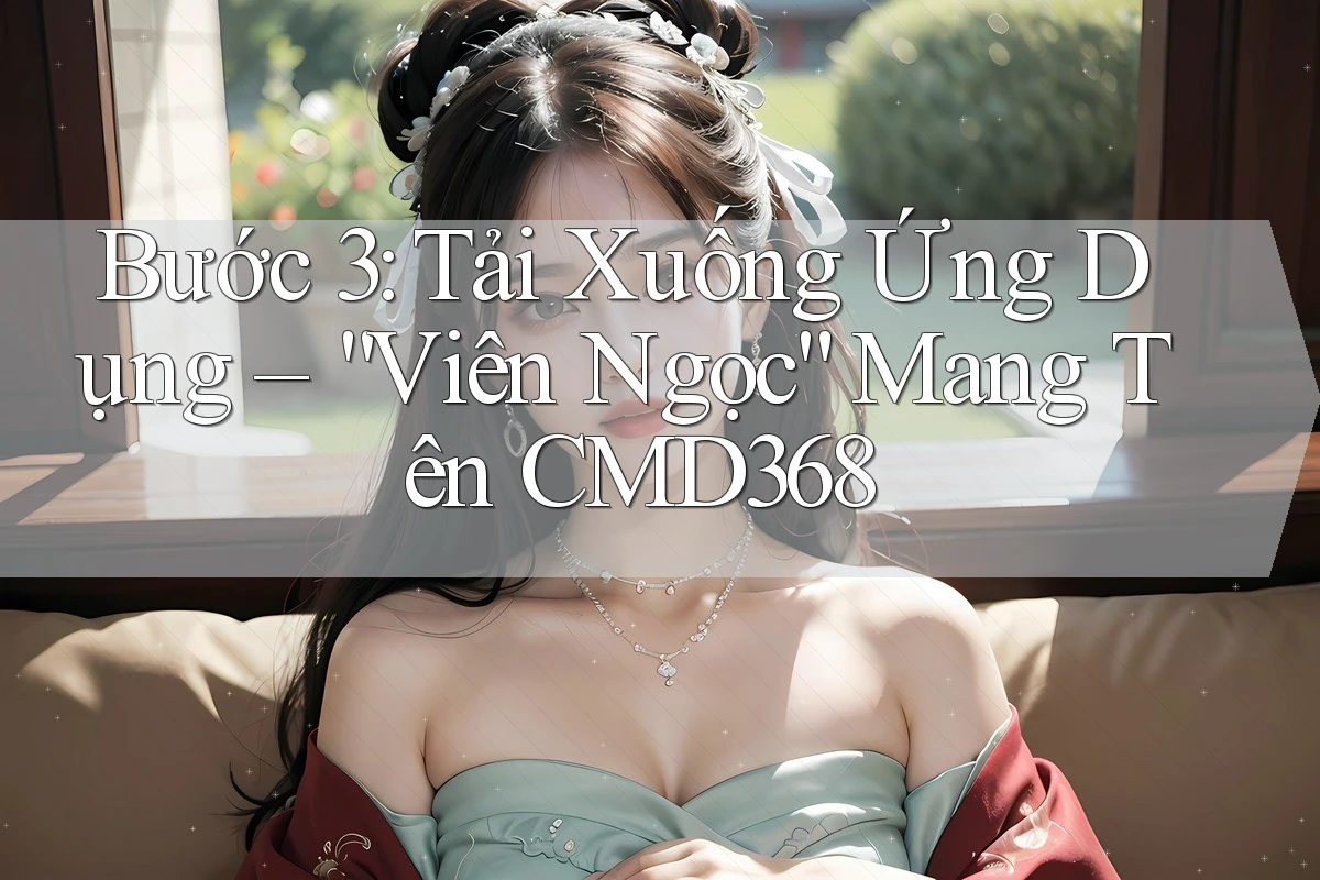 Bước 3: Tải Xuống Ứng Dụng – “Viên Ngọc” Mang Tên CMD368