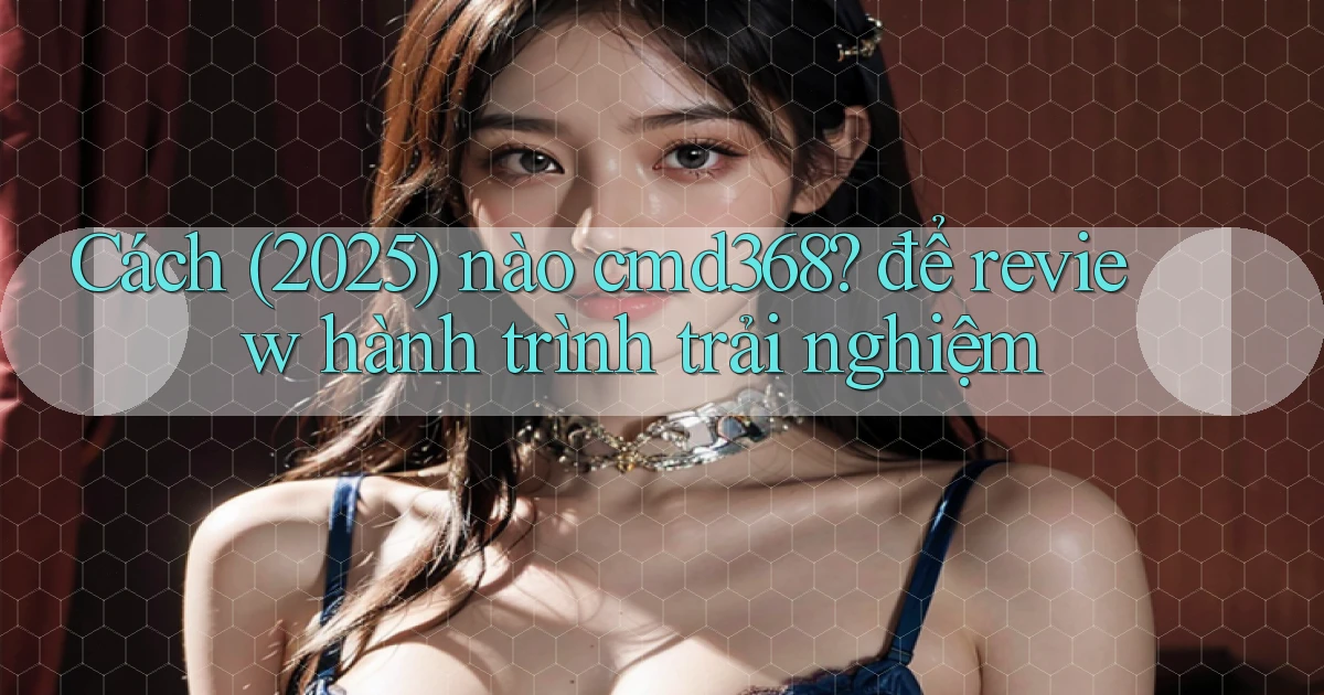 Cách (2025) nào cmd368 để review hành trình trải nghiệm