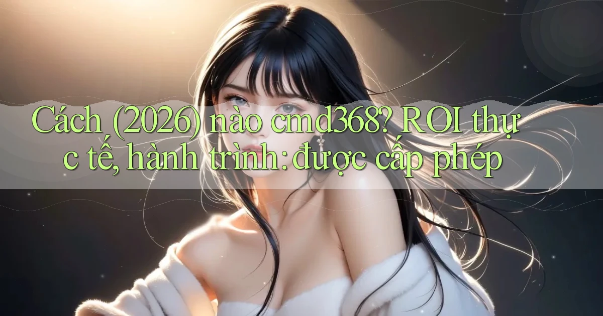 Cách (2026) nào cmd368 ROI thực tế, hành trình được cấp phép