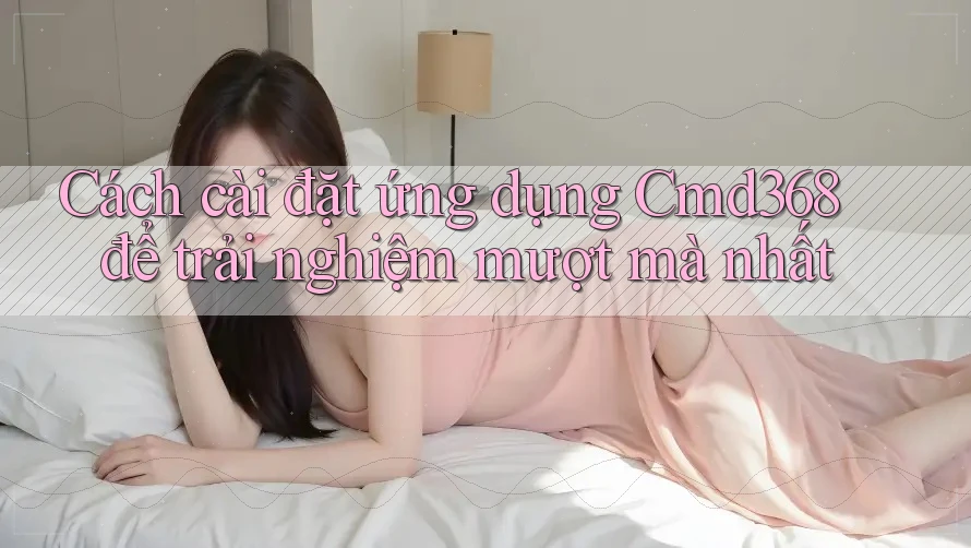 Cách cài đặt ứng dụng Cmd368 để trải nghiệm mượt mà nhất