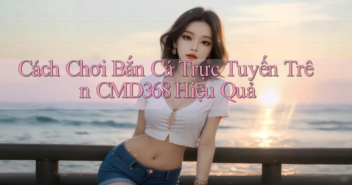 cách chơi bắn cá trực tuyến trên cmd368 hiệu quả