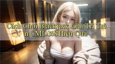 cách chơi blackjack giải trí trên cmd368 hiệu quả
