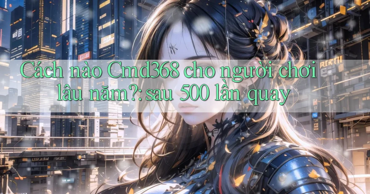 Cách nào Cmd368 cho người chơi lâu năm sau 500 lần quay