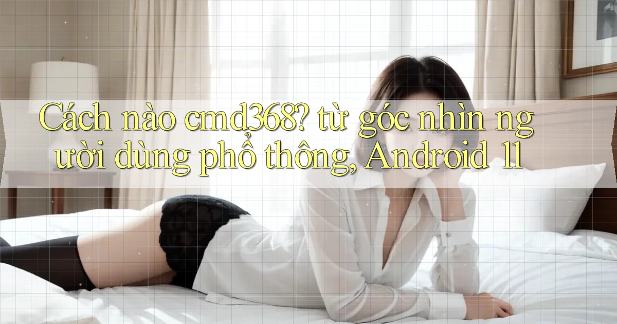 Cách nào cmd368 từ góc nhìn người dùng phổ thông, Android 11