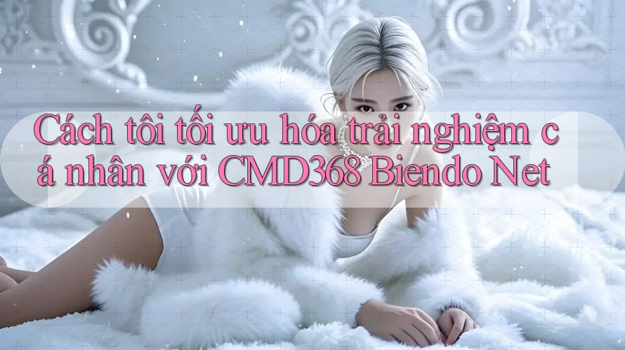 Cách tôi tối ưu hóa trải nghiệm cá nhân với CMD368 Biendo Net Cách tôi tối ưu hóa trải nghiệm cá nhân với CMD368 Biendo Net