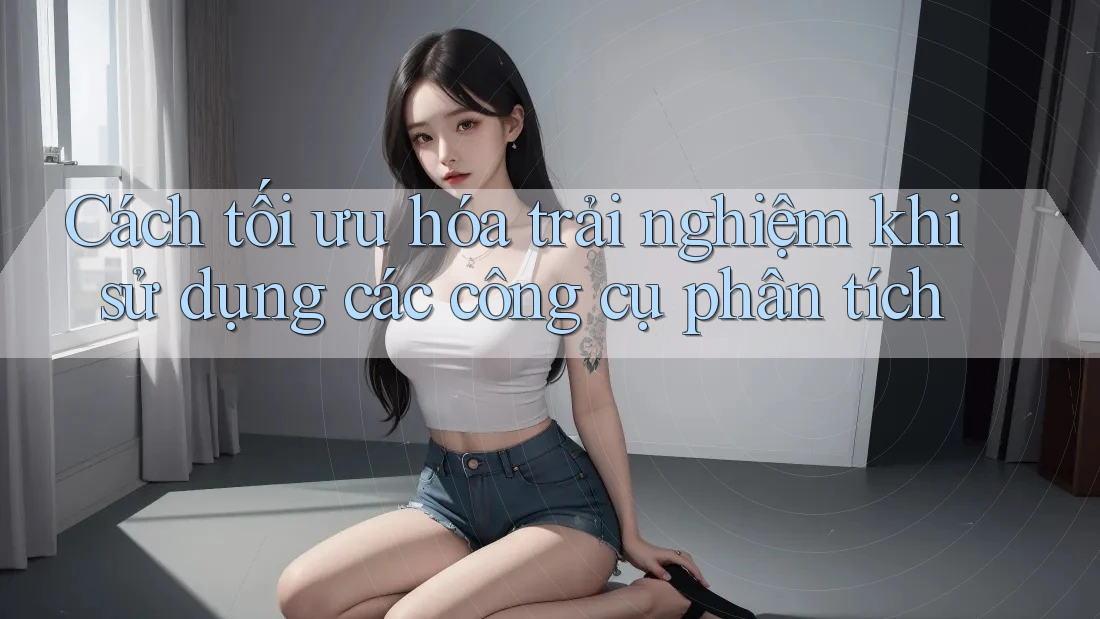 Cách tối ưu hóa trải nghiệm khi sử dụng các công cụ phân tích
