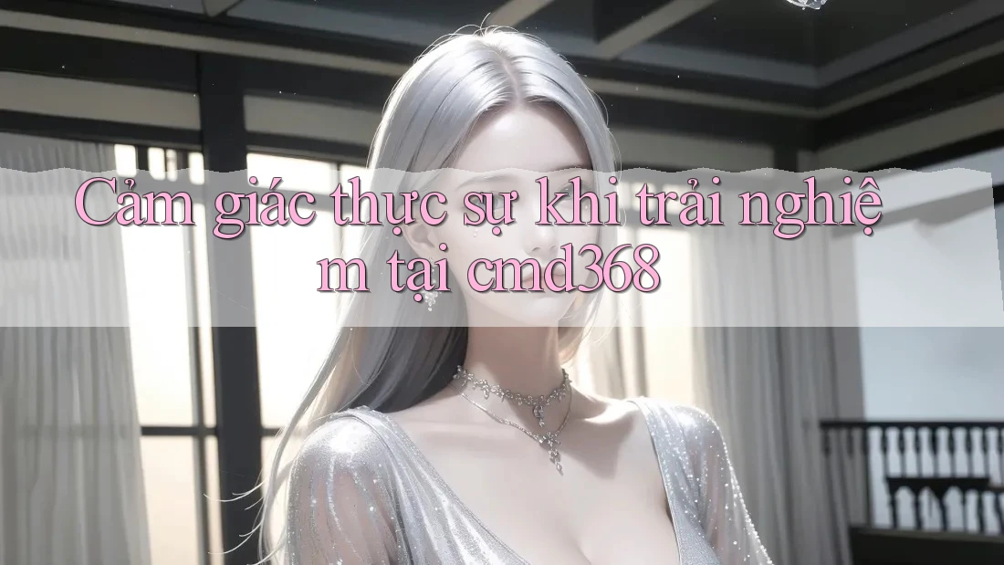 Cảm giác thực sự khi trải nghiệm tại cmd368