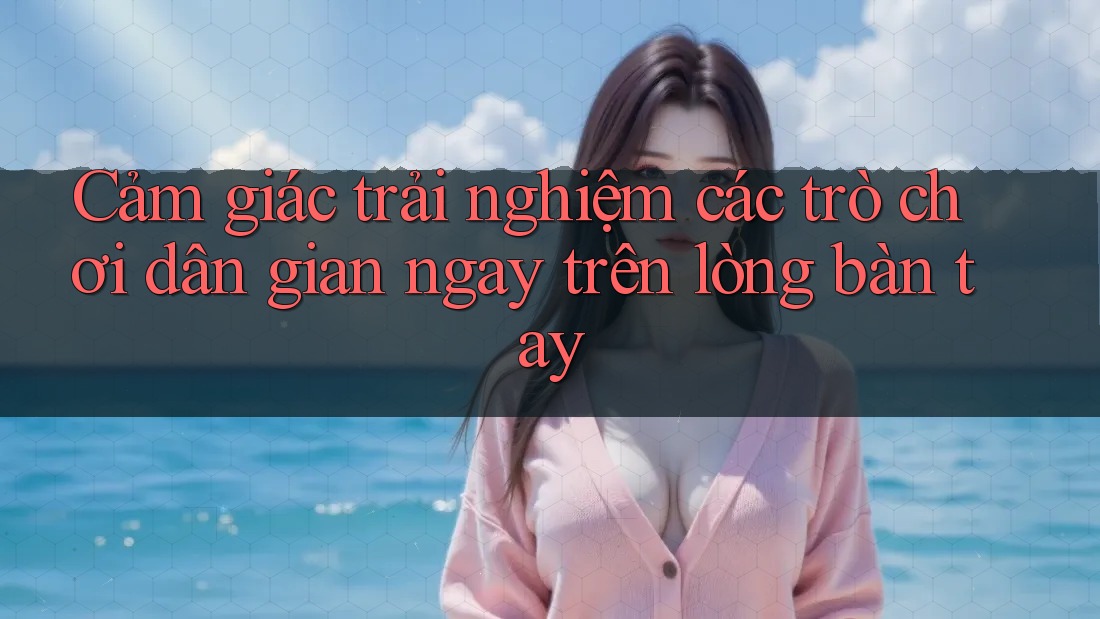 Cảm giác trải nghiệm các trò chơi dân gian ngay trên lòng bàn tay