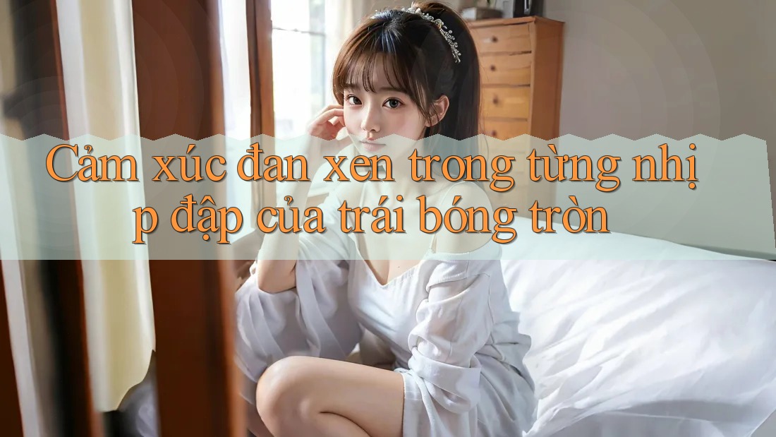 Cảm xúc đan xen trong từng nhịp đập của trái bóng tròn Cảm xúc đan xen trong từng nhịp đập của trái bóng tròn