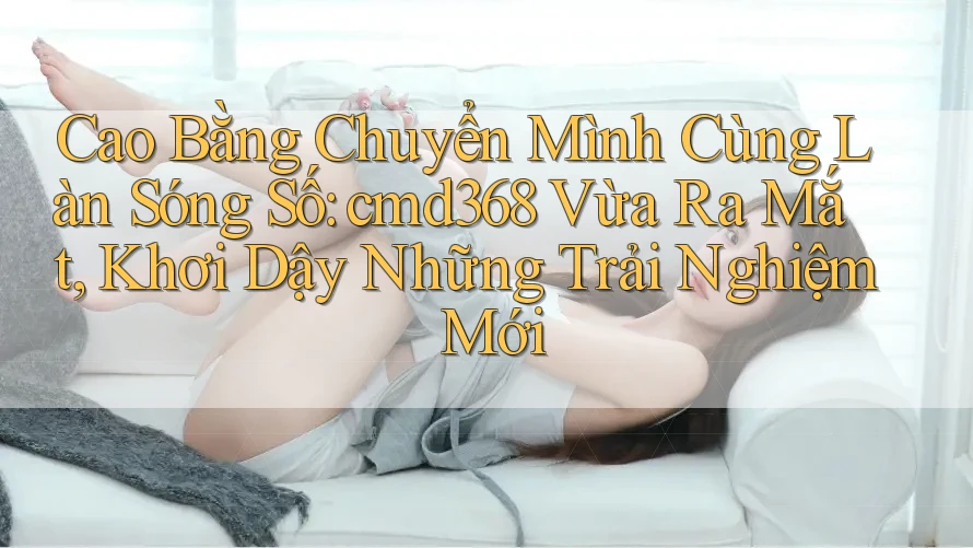 Cao Bằng Chuyển Mình Cùng Làn Sóng Số: cmd368 Vừa Ra Mắt, Khơi Dậy Những Trải Nghiệm Mới