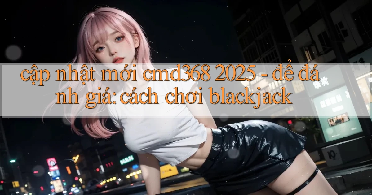 cập nhật mới cmd368 2025   để đánh giá cách chơi blackjack