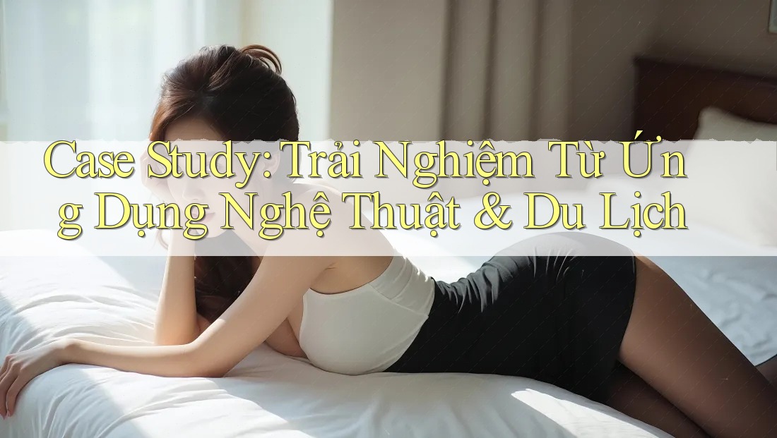Case Study: Trải Nghiệm Từ Ứng Dụng Nghệ Thuật & Du Lịch