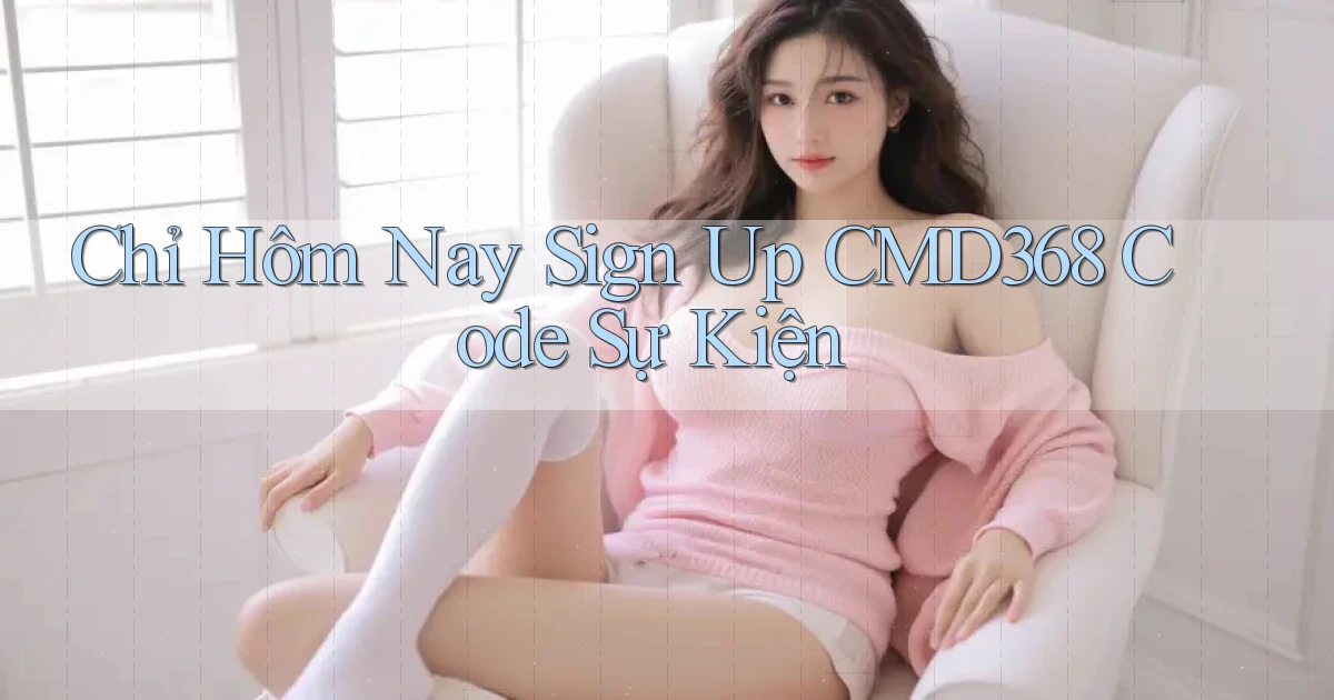 chỉ hôm nay sign up cmd368 code sự kiện