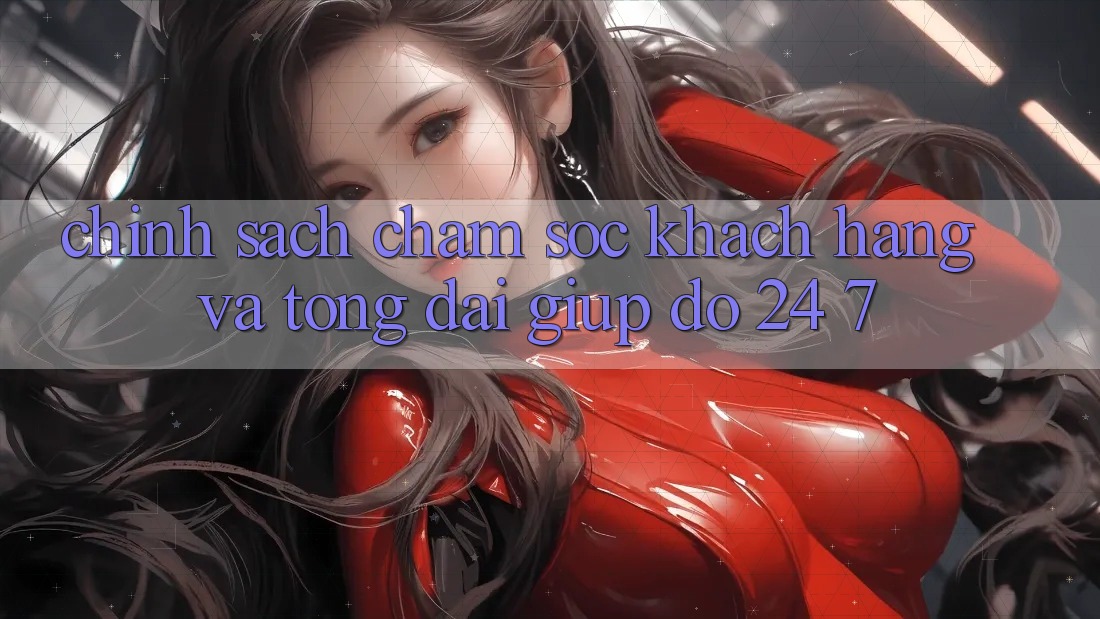 Chính Sách Chăm Sóc Khách Hàng Và Tổng đài giúp đỡ 24/7