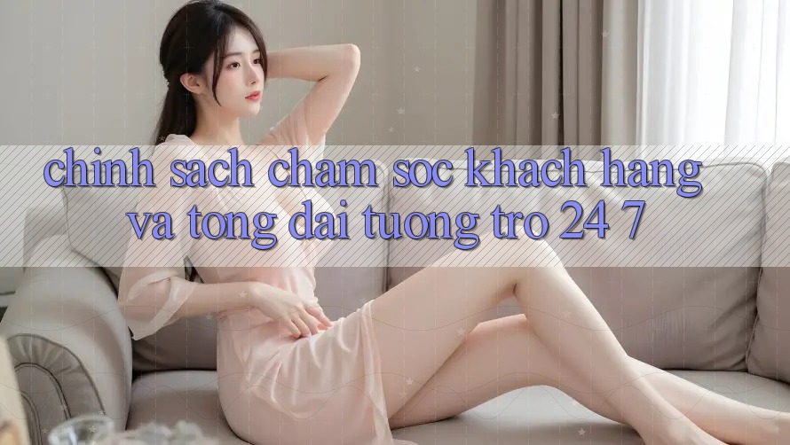 Chính Sách Chăm Sóc Khách Hàng Và Tổng đài tương trợ 24/7