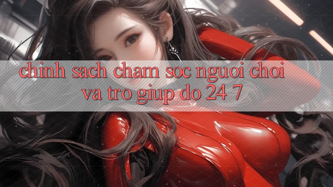 Chính Sách Chăm Sóc Người chơi Và Trợ giúp đỡ 24/7