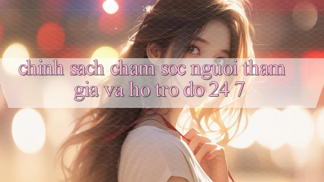 Chính Sách Chăm Sóc Người tham gia Và Hỗ trợ đỡ 24/7