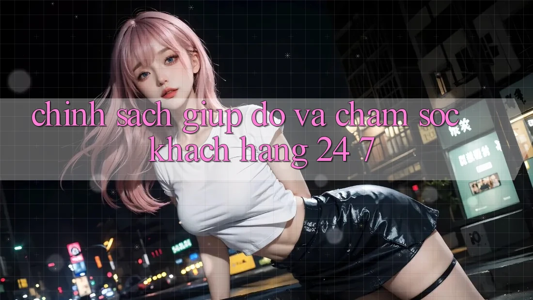 Chính Sách Giúp đỡ Và Chăm sóc khách hàng 24/7