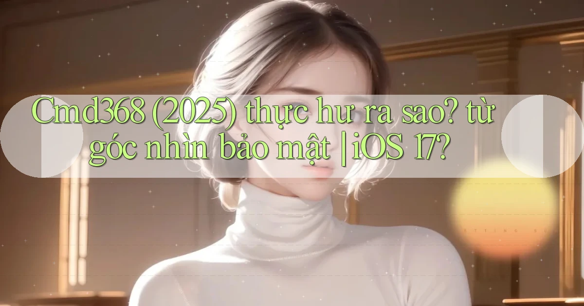 Cmd368 (2025) thực hư ra sao từ góc nhìn bảo mật iOS 17