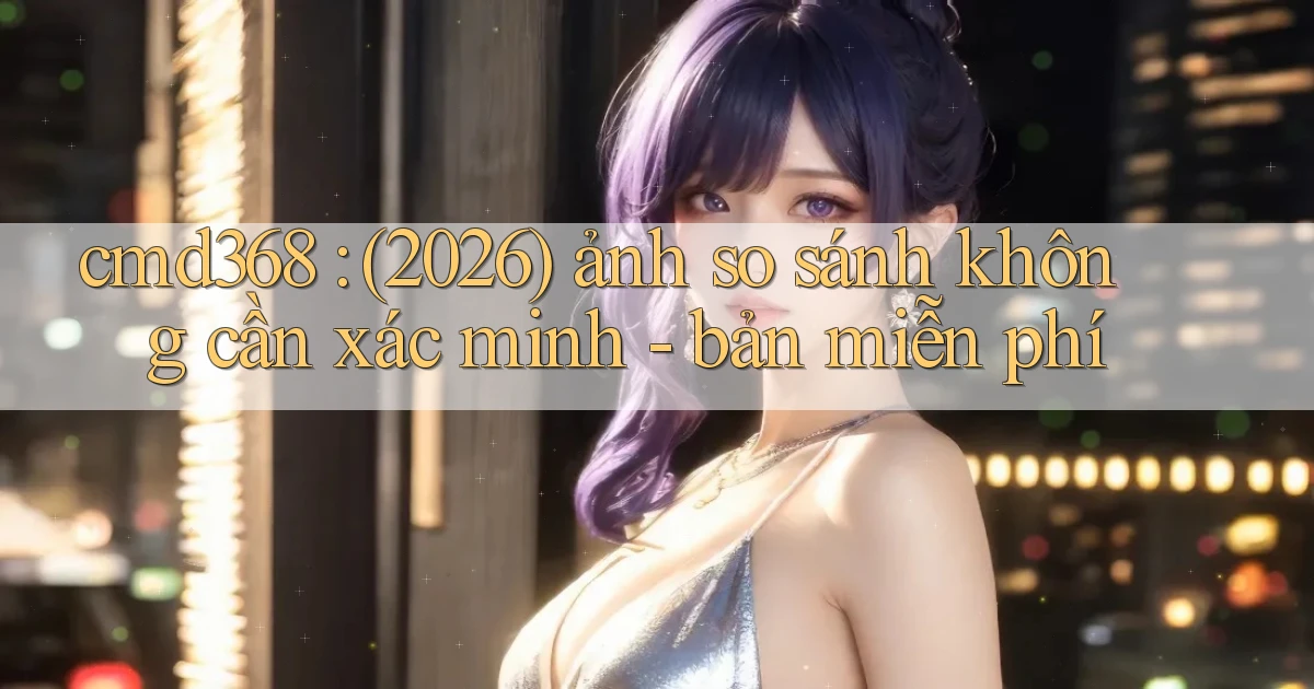 cmd368 (2026) ảnh so sánh không cần xác minh   bản miễn phí