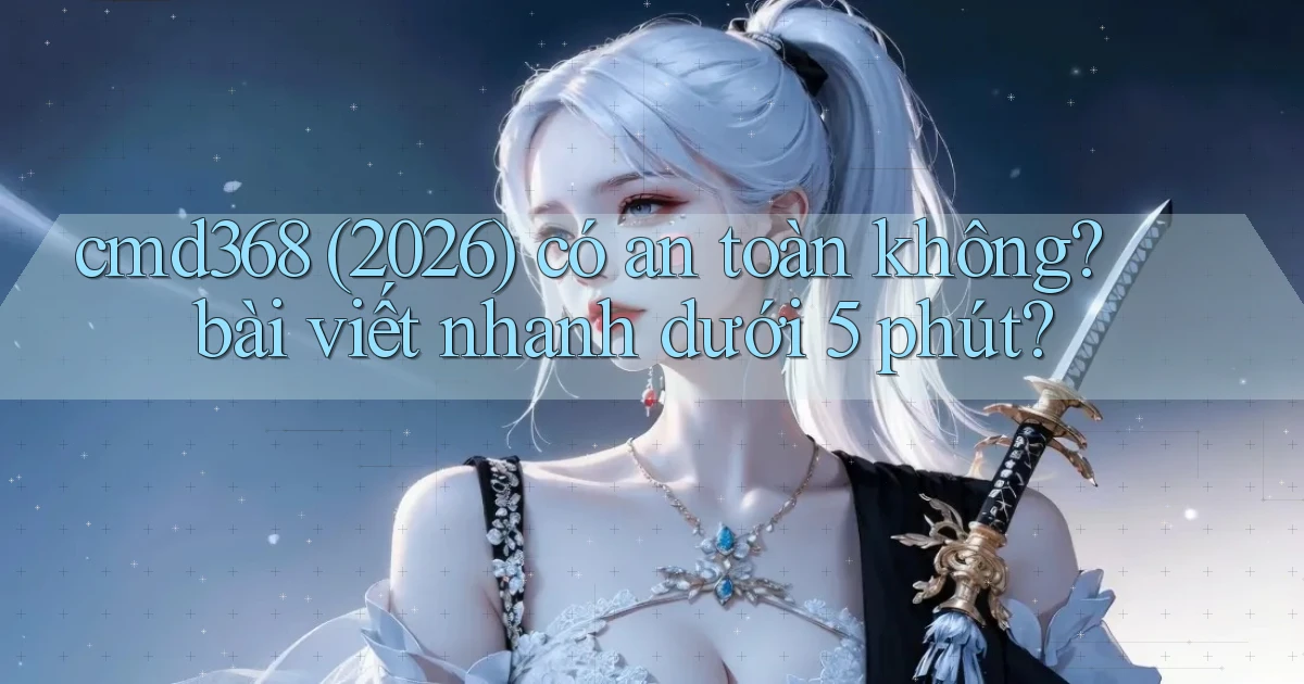 cmd368 (2026) có an toàn không bài viết nhanh dưới 5 phút