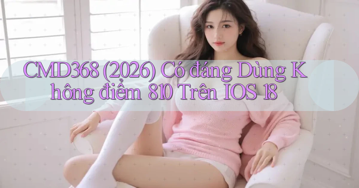 cmd368 (2026) có đáng dùng không điểm 810 trên iOS 18