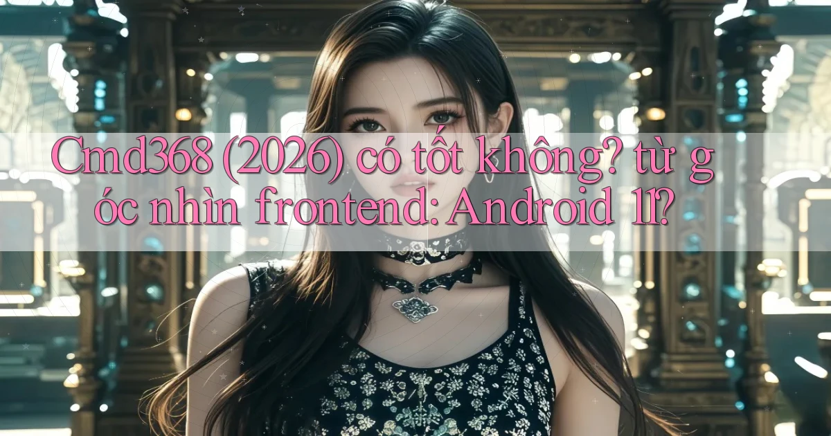 Cmd368 (2026) có tốt không từ góc nhìn frontend Android 11