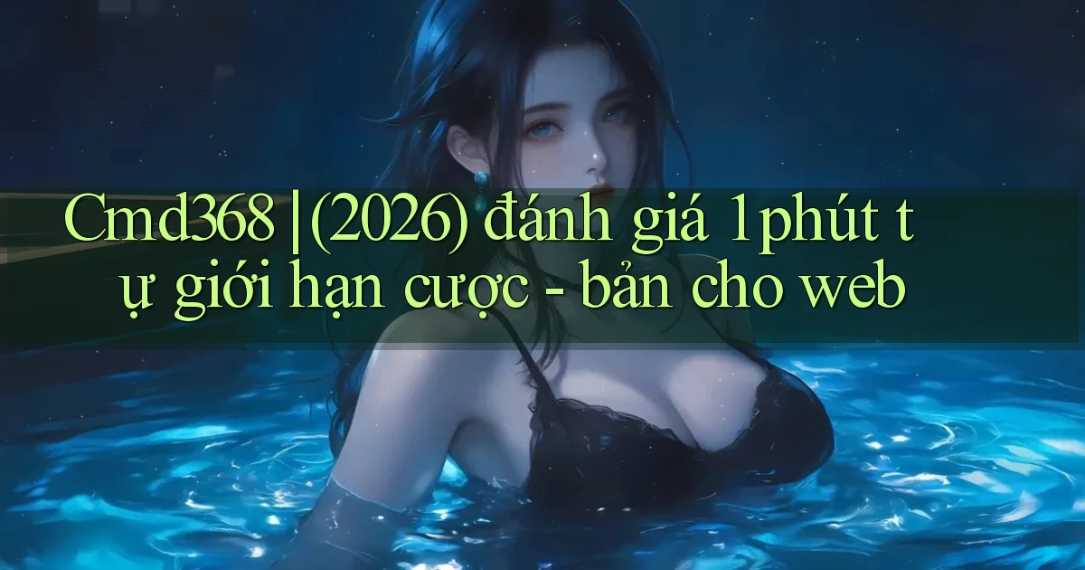 Cmd368 (2026) đánh giá 1 phút tự giới hạn cược   bản cho web