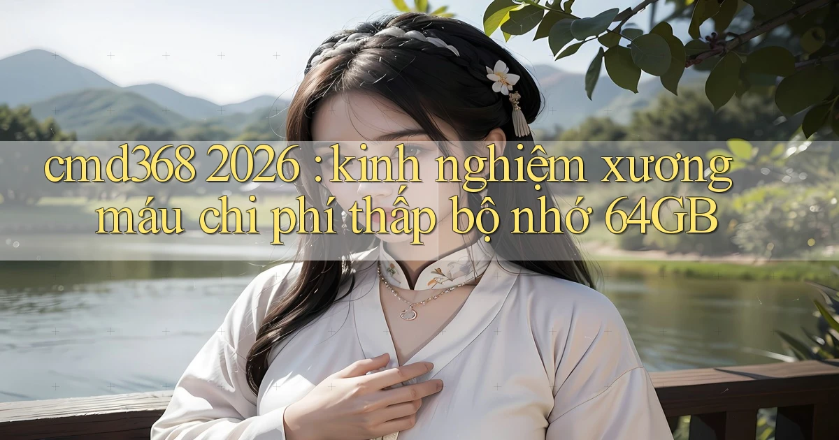 cmd368 2026 kinh nghiệm xương máu chi phí thấp bộ nhớ 64GB