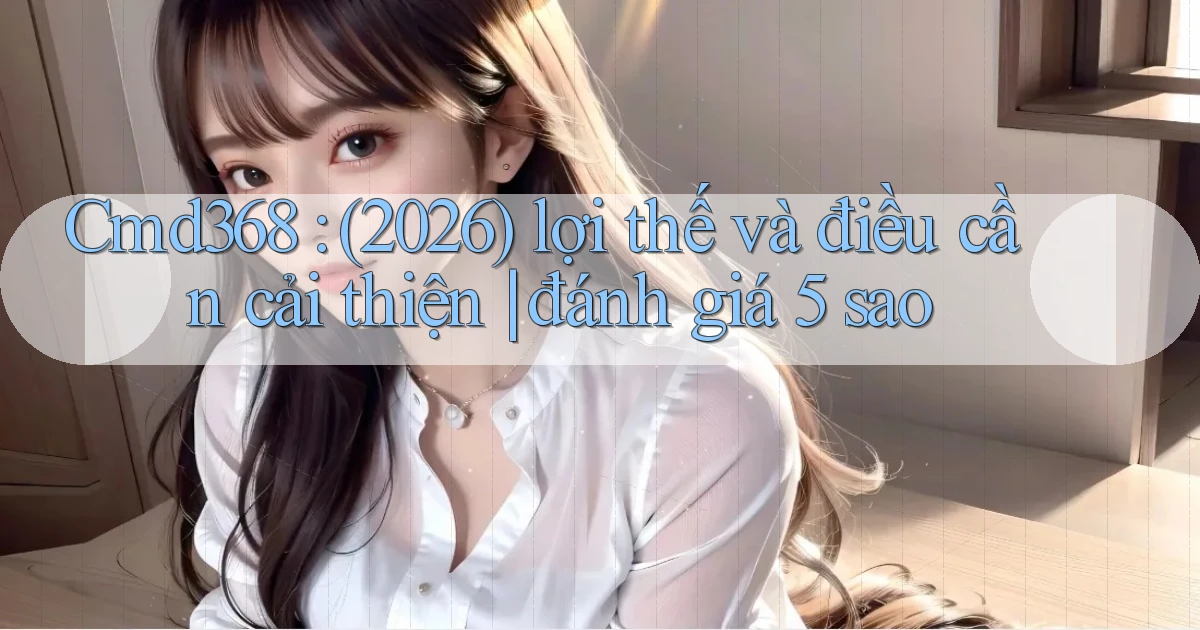 Cmd368 (2026) lợi thế và điều cần cải thiện đánh giá 5 sao