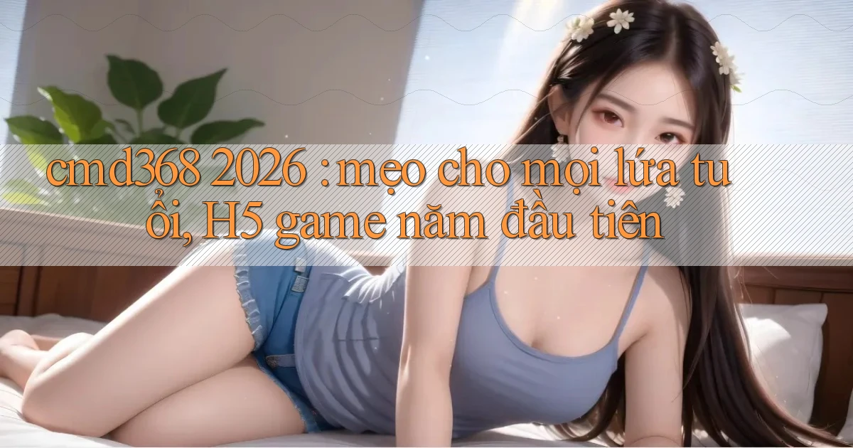 cmd368 2026 mẹo cho mọi lứa tuổi, H5 game năm đầu tiên