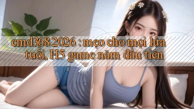 cmd368 2026 mẹo cho mọi lứa tuổi, H5 game năm đầu tiên