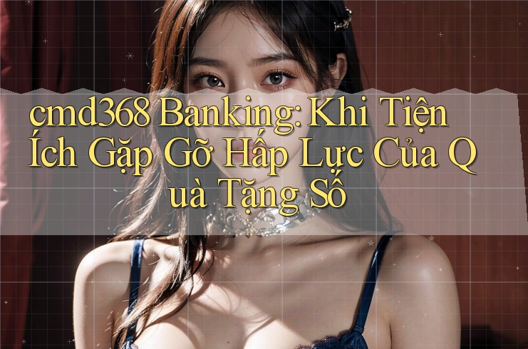 cmd368 Banking: Khi Tiện Ích Gặp Gỡ Hấp Lực Của Quà Tặng Số