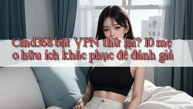 Cmd368 bật VPN thử lại 10 mẹo hữu ích khắc phục để đánh giá
