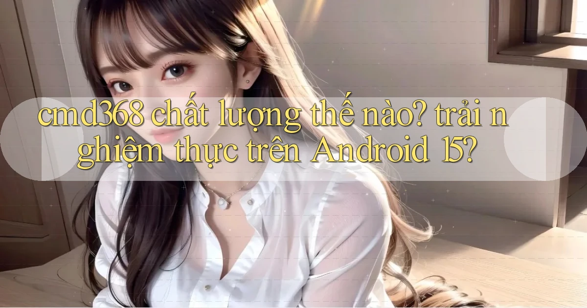 cmd368 chất lượng thế nào trải nghiệm thực trên Android 15