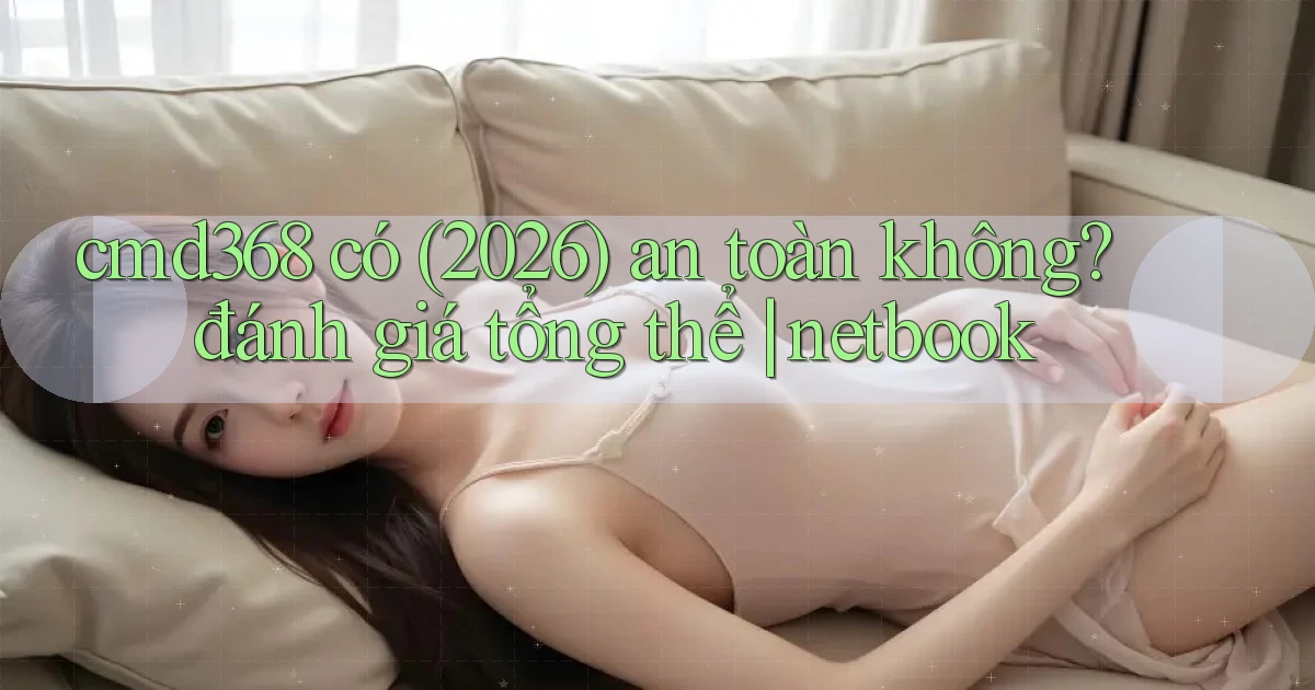 cmd368 có (2026) an toàn không đánh giá tổng thể netbook