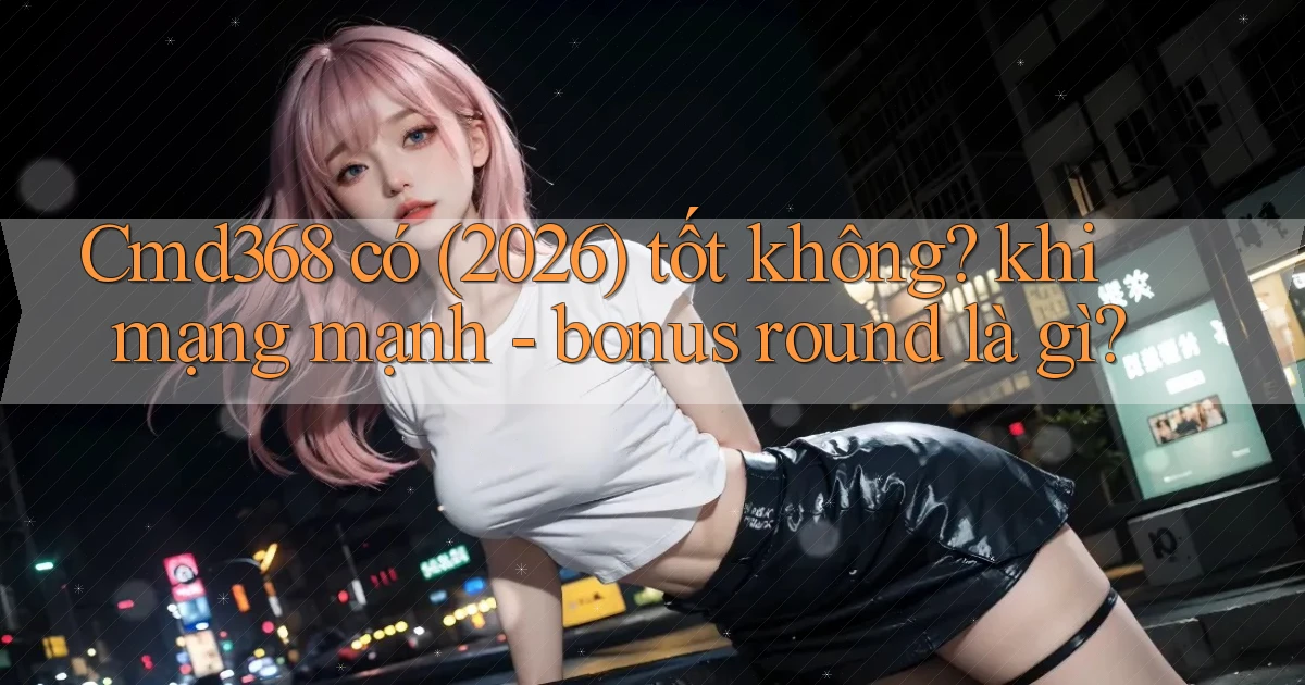 Cmd368 có (2026) tốt không khi mạng mạnh   bonus round là gì