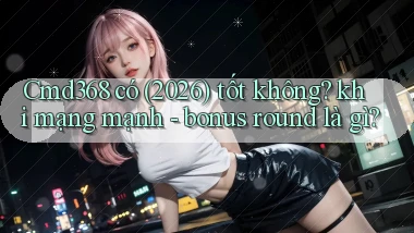 Cmd368 có (2026) tốt không khi mạng mạnh   bonus round là gì