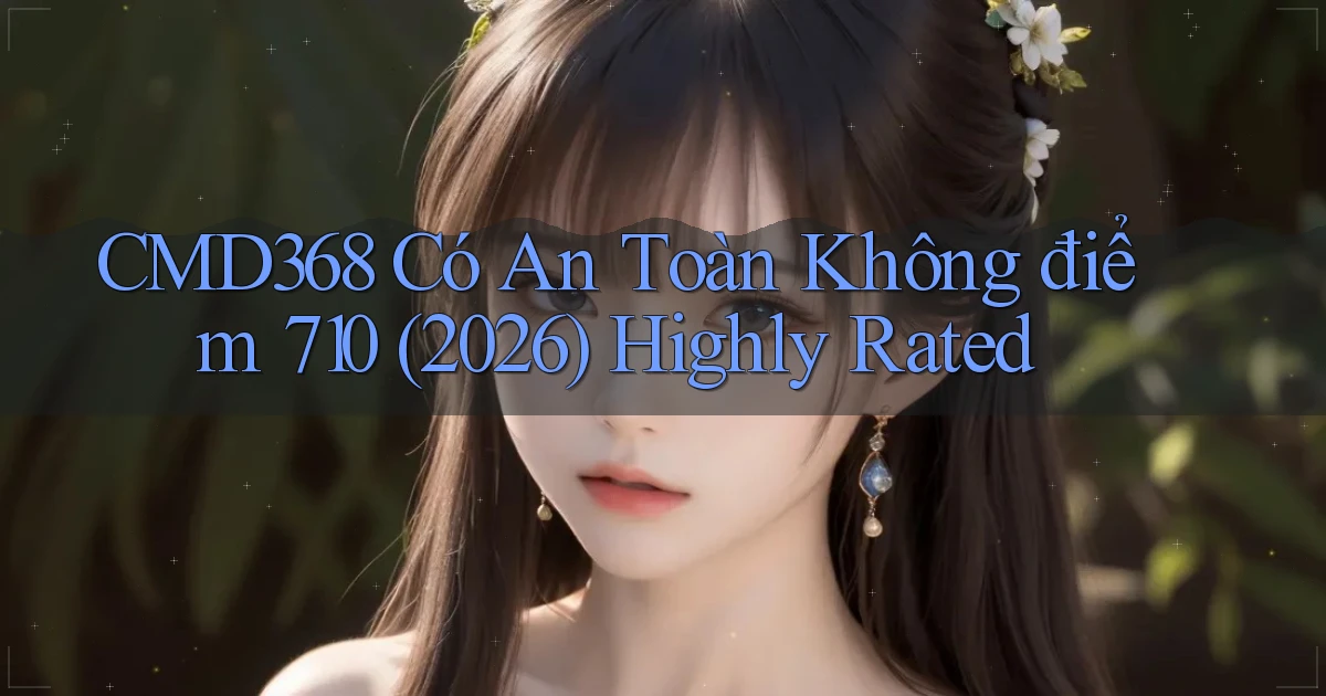 Cmd368 có an toàn không điểm 710 (2026) highly rated