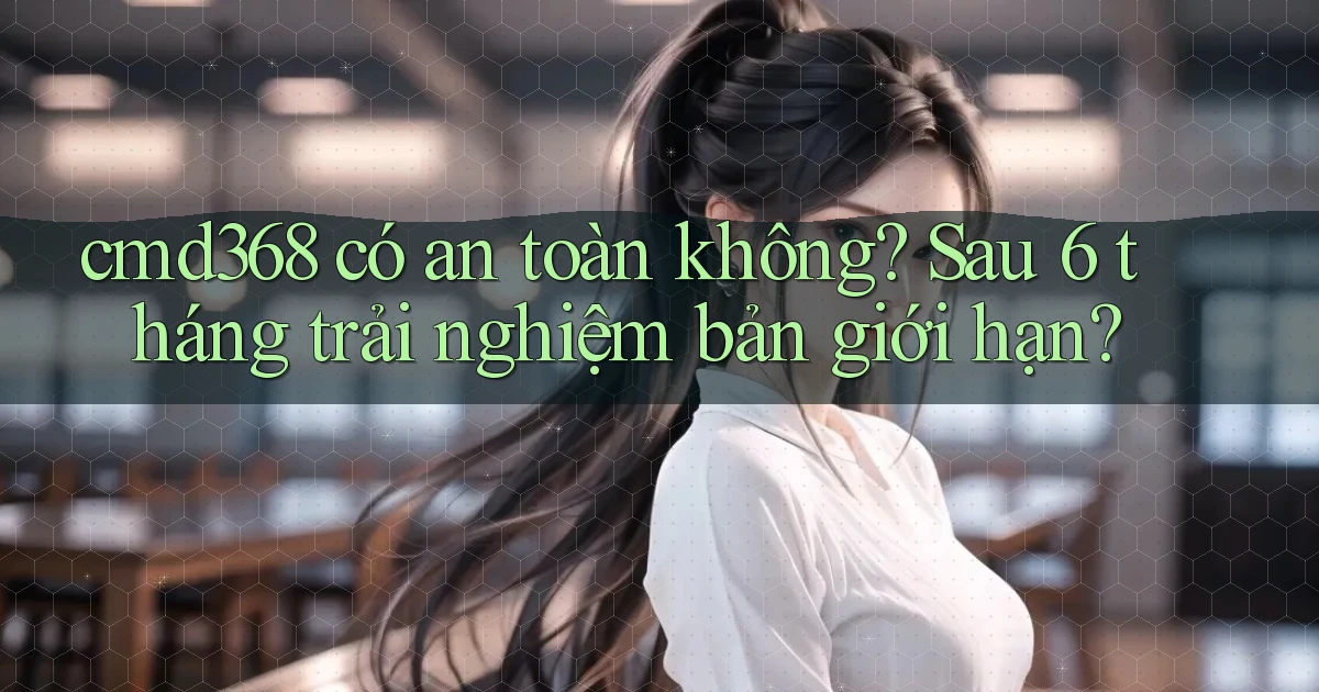 cmd368 có an toàn không sau 6 tháng trải nghiệm bản giới hạn